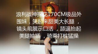 浪利战神探花170CM极品外围妹，笑起来甜美大长腿 ，镜头前展示口活 ，舔逼抬起美腿抽插 ，骑乘打桩猛操