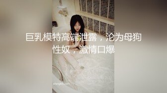 巨乳模特高端泄露，沦为母狗性奴，激情口爆