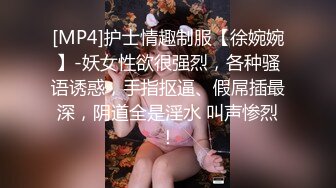 [MP4]护士情趣制服【徐婉婉】-妖女性欲很强烈，各种骚语诱惑，手指抠逼、假屌插最深，阴道全是淫水 叫声惨烈！