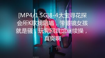 [MP4/1.5G]8-4大宝寻花探会所K歌找陪唱，带眼镜女孩就是骚，玩完回宾馆继续操，真爽啊