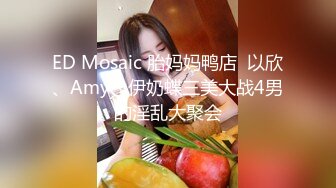 ED Mosaic 胎妈妈鸭店  以欣、Amy、伊奶蝶三美大战4男的淫乱大聚会