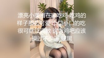 漂亮小美眉在家吃鸡 吃鸡的样子那么可爱 小口小口的吃 很可继续调教 这大鸡吧应该操过不少逼 贼黑