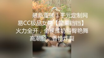 ⚫️⚫️最新重磅！千元定制网易CC极品女神【星莱铛铛】火力全开，全裸揉奶抖臀艳舞高潮脸，香艳炸裂