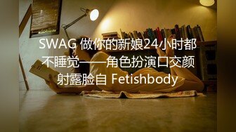 SWAG 做你的新娘24小时都不睡觉——角色扮演口交颜射露脸自 Fetishbody