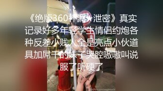 《绝版360补漏★泄密》真实记录好多年轻学生情侣约炮各种反差小贱人全是亮点小伙道具加屌干的妹子哭腔嗷嗷叫说服了听硬了