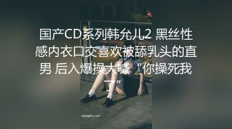 国产CD系列韩允儿2 黑丝性感内衣口交喜欢被舔乳头的直男 后入爆操大喊“你操死我了”