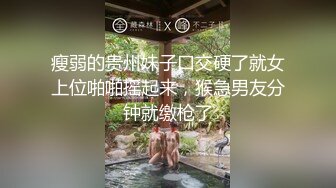 瘦弱的贵州妹子口交硬了就女上位啪啪摇起来，猴急男友分钟就缴枪了