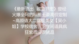 《最新流出✅藏货泄密》曾经火爆全网的私圈土豪高价定制~高颜值大二露脸美女【吴小姐】学校宿舍、卫生间道具疯狂紫薇淫语挑逗