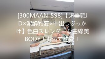 [300MAAN-598]【超美顔JD×泥酔豹変×中出しぶっかけ】色白スレンダーな曲線美BODY！お酒で豹変！