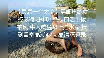 【最后一个太监】男闺蜜练就终极缩阳神功 绝技口活重振雄风 牛人威猛J8上挂水壶 操到闺蜜高潮浪叫 高清源码录制