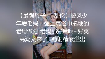 【最强母子❤️乱伦】披风少年爱老妈✿ 强上裹浴巾拖地的老母做爱 老妈那好痒啊~好爽高潮又来了✿劲射精液溢出