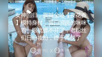 女神回归，震撼全场【夜花香】模特身材，雪白滚圆的咪咪，看一眼就挪不开了，老粉丝们日盼夜盼，终于再脱了