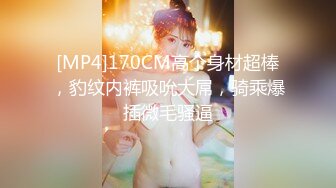 [MP4]170CM高个身材超棒，豹纹内裤吸吮大屌，骑乘爆插微毛骚逼