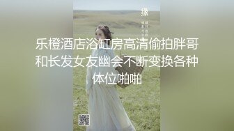 乐橙酒店浴缸房高清偷拍胖哥和长发女友幽会不断变换各种体位啪啪