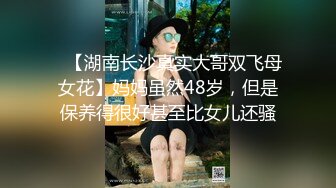 ✿【湖南长沙真实大哥双飞母女花】妈妈虽然48岁，但是保养得很好甚至比女儿还骚