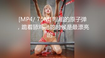 [MP4/ 76M] 粗粗的原子弹，跪着舔鸡巴的时候是最漂亮的！