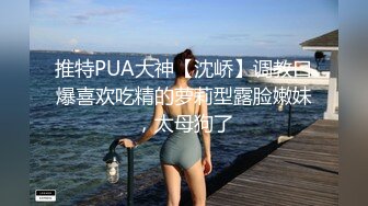 推特PUA大神【沈峤】调教口爆喜欢吃精的萝莉型露脸嫩妹，太母狗了