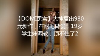 【DOMI黑宫】大神复出980元新作，在网吧做爱，19岁学生妹调教，顶不住了2