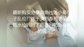 最新购买分享海角社区小哥母子乱伦??终于买到春药了买了瓶水给妈妈下药老妈药后格外的骚