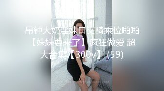 吊钟大奶淫妹口交骑乘位啪啪【妹妹要来了】疯狂做爱 超大合集【300v】 (59)