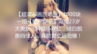 【超清AI画质增强】3000块一炮【肥尸探花】湖南23岁大美女，抖音小网红，肤白貌美俏佳人，兼职援交超劲爆！