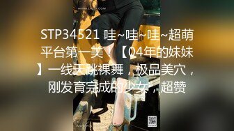 STP34521 哇~哇~哇~超萌平台第一美！【04年的妹妹】一线天跳裸舞，极品美穴，刚发育完成的少女，超赞