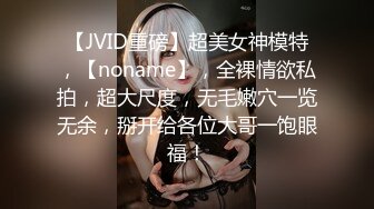 【JVID重磅】超美女神模特，【noname】，全裸情欲私拍，超大尺度，无毛嫩穴一览无余，掰开给各位大哥一饱眼福！