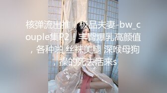 核弹流出推！极品夫妻-bw_couple集P2！丰臀爆乳高颜值，各种啪 丝袜美腿 深喉母狗，操的死去活来s