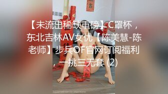 【未流出稀缺重磅】C罩杯，东北吉林AV女优【陈美慧-陈老师】步兵OF官网订阅福利，一挑三无套 (2)