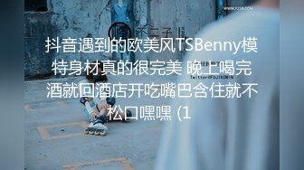 抖音遇到的欧美风TSBenny模特身材真的很完美 晚上喝完酒就回酒店开吃嘴巴含住就不松口嘿嘿 (1 