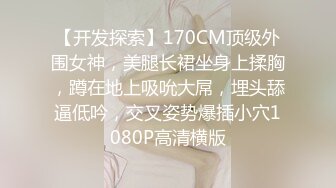 【开发探索】170CM顶级外围女神，美腿长裙坐身上揉胸，蹲在地上吸吮大屌，埋头舔逼低吟，交叉姿势爆插小穴1080P高清横版