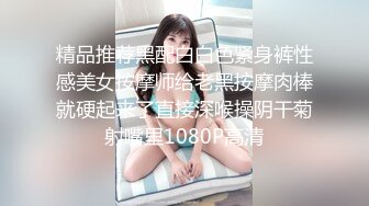 精品推荐黑配白白色紧身裤性感美女按摩师给老黑按摩肉棒就硬起来了直接深喉操阴干菊射嘴里1080P高清