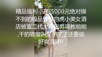 精品福利-没有5000元绝对操不到的极品性感白虎小美女酒店被富二代大鸡巴男调教啪啪,干的嗷嗷叫受不了了还要说好爽.国语!