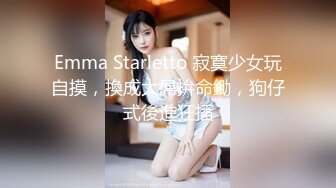 Emma Starletto 寂寞少女玩自摸，換成大屌拚命鋤，狗仔式後進狂插