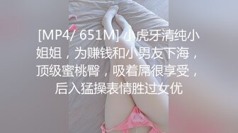 [MP4/ 651M] 小虎牙清纯小姐姐，为赚钱和小男友下海，顶级蜜桃臀，吸着屌很享受，后入猛操表情胜过女优