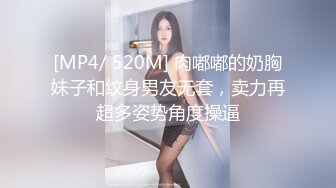 [MP4/ 520M] 肉嘟嘟的奶胸妹子和纹身男友无套，卖力再超多姿势角度操逼