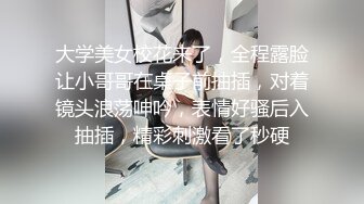 大学美女校花来了，全程露脸让小哥哥在桌子前抽插，对着镜头浪荡呻吟，表情好骚后入抽插，精彩刺激看了秒硬