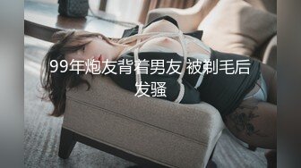 99年炮友背着男友 被剃毛后发骚