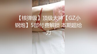 【核弹级】顶级大神【GZ小钢炮】5部付费解锁 本期超给力