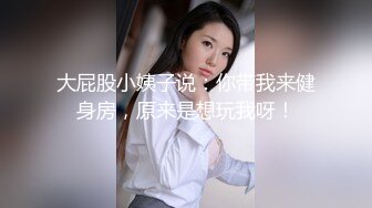 大屁股小姨子说：你带我来健身房，原来是想玩我呀！