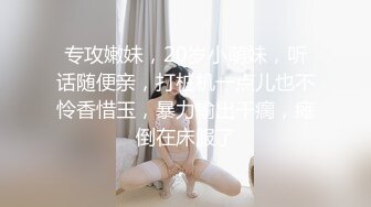 专攻嫩妹，20岁小萌妹，听话随便亲，打桩机一点儿也不怜香惜玉，暴力输出干瘸，瘫倒在床服了