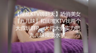 【淫乱KTV嗨翻天】娇俏美女『九儿妹』和闺蜜KTV找两个大叔玩群P，大叔大会实力把九儿妹操喷水了.