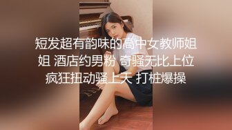 短发超有韵味的高中女教师姐姐 酒店约男粉 奇骚无比上位疯狂扭动骚上天 打桩爆操