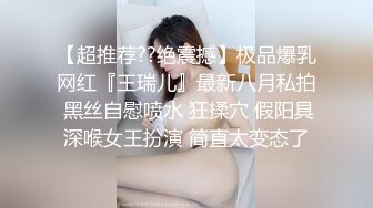 【超推荐??绝震撼】极品爆乳网红『王瑞儿』最新八月私拍 黑丝自慰喷水 狂揉穴 假阳具深喉女王扮演 简直太变态了