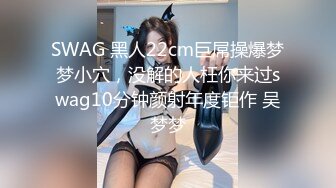 SWAG 黑人22cm巨屌操爆梦梦小穴，没解的人枉你来过swag10分钟颜射年度钜作 吴梦梦