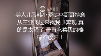 美人儿Ts韩小爱：小哥哥特意从三亚飞过来找我，奔现 真的是太骚了 一直吃着我的棒棒不放开！