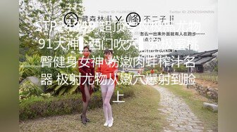 STP24949 超顶专攻极品尤物91大神▌西门吹穴▌究极蜜桃臀健身女神 粉嫩肉蚌榨汁名器 极射尤物从嫩穴爆射到脸上