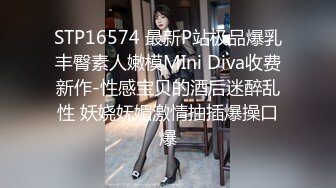 STP16574 最新P站极品爆乳丰臀素人嫩模MIni Diva收费新作-性感宝贝的酒后迷醉乱性 妖娆妩媚激情抽插爆操口爆