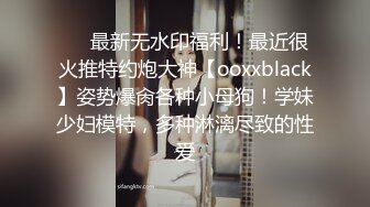 ❤️最新无水印福利！最近很火推特约炮大神【ooxxblack】姿势爆肏各种小母狗！学妹少妇模特，多种淋漓尽致的性爱