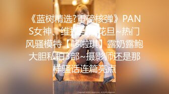 《蓝树精选?重磅核弹》PANS女神、维拉当家花旦~热门风骚模特【哆啦琪】露奶露鲍大胆私拍3部~摄影师还是那样骚话连篇亮点